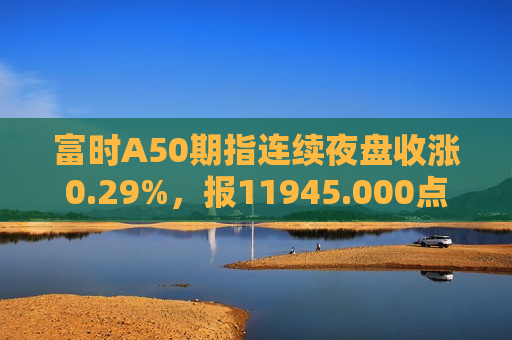 富时A50期指连续夜盘收涨0.29%，报11945.000点