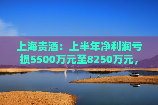 上海贵酒：上半年净利润亏损5500万元至8250万元，经销商关系受挫