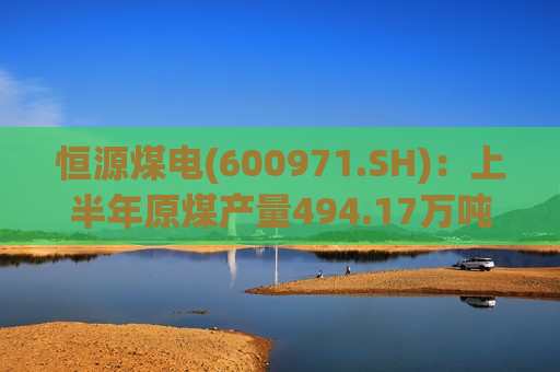 恒源煤电(600971.SH)：上半年原煤产量494.17万吨 同比增长10.33%