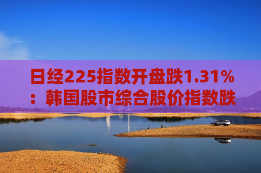 日经225指数开盘跌1.31%：韩国股市综合股价指数跌0.82%，美股纳指跌1.95%