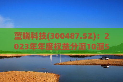 蓝晓科技(300487.SZ)：2023年年度权益分派10派5.68元 除权(息)日为7月24日