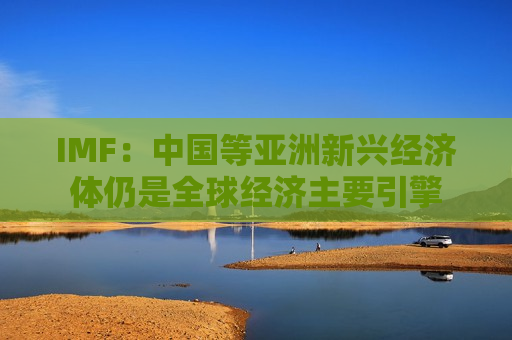 IMF：中国等亚洲新兴经济体仍是全球经济主要引擎