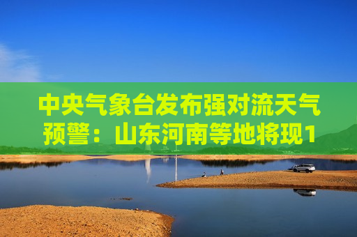 中央气象台发布强对流天气预警：山东河南等地将现11级雷暴大风，最大小时雨量80毫米