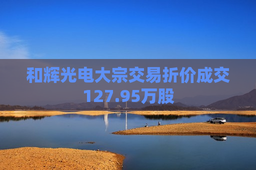 和辉光电大宗交易折价成交127.95万股