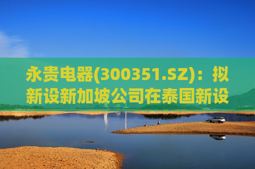 永贵电器(300351.SZ)：拟新设新加坡公司在泰国新设公司投建年产80万件电连接器生产项目