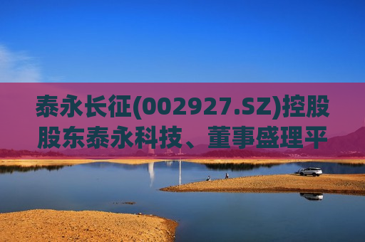 泰永长征(002927.SZ)控股股东泰永科技、董事盛理平、监事会主席蔡建胜拟合计减持不超459.08万股