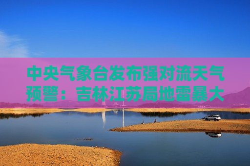 中央气象台发布强对流天气预警：吉林江苏局地雷暴大风11级，河南四川短时强降水60毫米