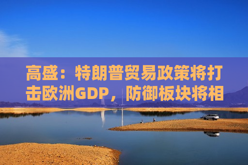 高盛：特朗普贸易政策将打击欧洲GDP，防御板块将相对受益