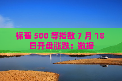 标普 500 等指数 7 月 18 日开盘涨跌：数据