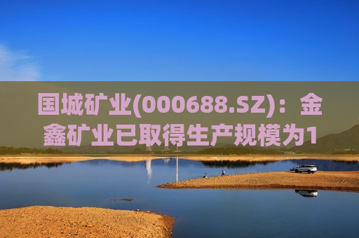 国城矿业(000688.SZ)：金鑫矿业已取得生产规模为100万吨/年的采矿许可证