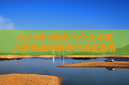 2024年6月份70个大中城市商品住宅销售价格变动情况