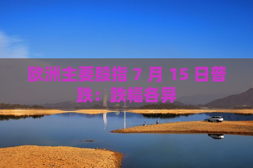 欧洲主要股指 7 月 15 日普跌：跌幅各异