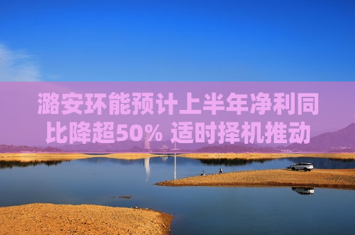 潞安环能预计上半年净利同比降超50% 适时择机推动控股股东煤炭资产注入