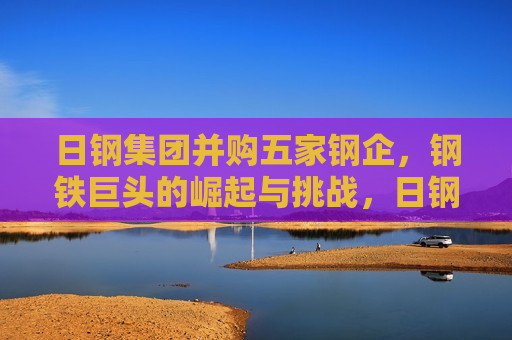 日钢集团并购五家钢企，钢铁巨头的崛起与挑战，日钢集团并购五家钢企，钢铁巨头的崛起，行业挑战与未来展望  第1张