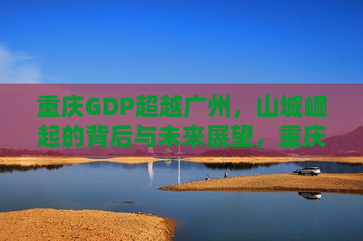 重庆GDP超越广州，山城崛起的背后与未来展望，重庆GDP超越广州，山城崛起背后的秘密与未来展望