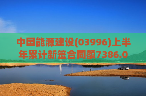 中国能源建设(03996)上半年累计新签合同额7386.01亿元 同比增长14.35%