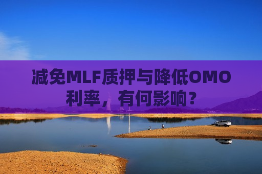 减免MLF质押与降低OMO利率，有何影响？