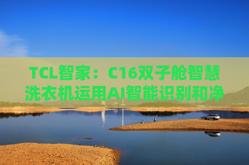 TCL智家：C16双子舱智慧洗衣机运用AI智能识别和净水器级微光谱技术实现精准洗涤