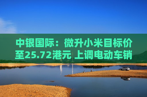 中银国际：微升小米目标价至25.72港元 上调电动车销售及盈利预测