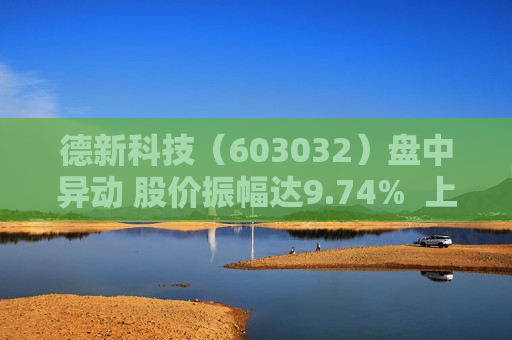 德新科技（603032）盘中异动 股价振幅达9.74%  上涨6.71%（07-19）