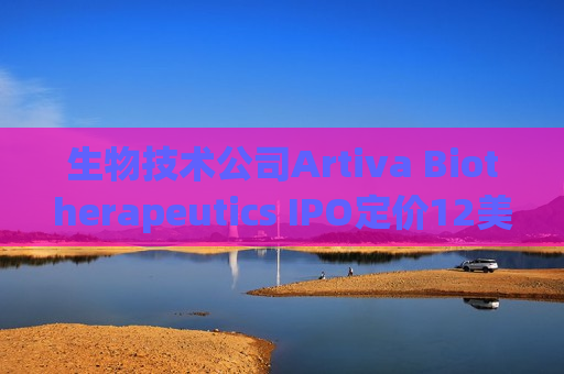 生物技术公司Artiva Biotherapeutics IPO定价12美元/股 今晚登陆纳斯达克