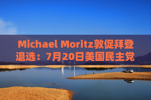 Michael Moritz敦促拜登退选：7月20日美国民主党大金主发声