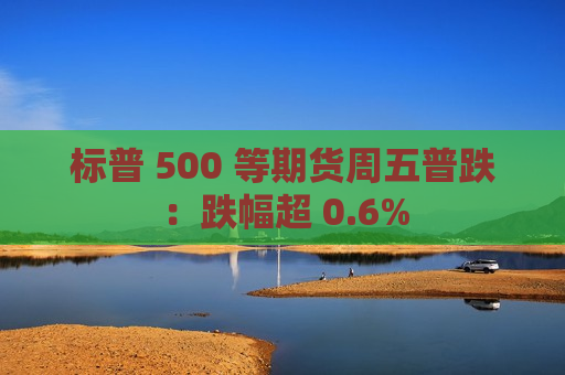 标普 500 等期货周五普跌：跌幅超 0.6%