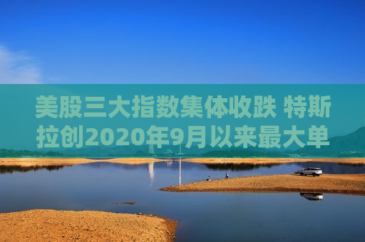 美股三大指数集体收跌 特斯拉创2020年9月以来最大单日跌幅