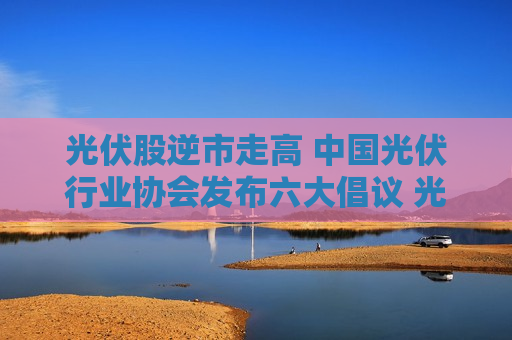 光伏股逆市走高 中国光伏行业协会发布六大倡议 光伏6月内需、出口双旺