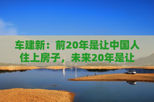 车建新：前20年是让中国人住上房子，未来20年是让中国人住上好房子