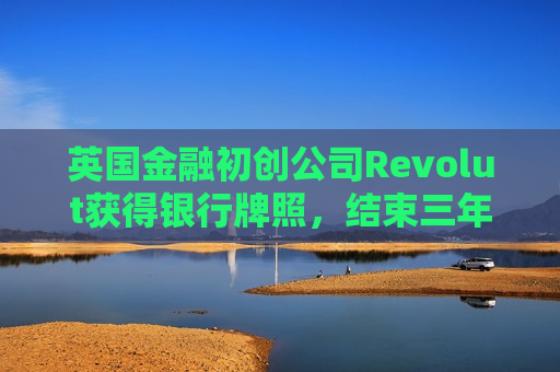 英国金融初创公司Revolut获得银行牌照，结束三年等待