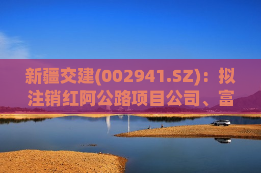 新疆交建(002941.SZ)：拟注销红阿公路项目公司、富阿公路项目公司以及阿禾公路项目公司