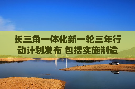 长三角一体化新一轮三年行动计划发布 包括实施制造业重点产业链高质量发展行动 共建长三角新能源汽车产业链体系等