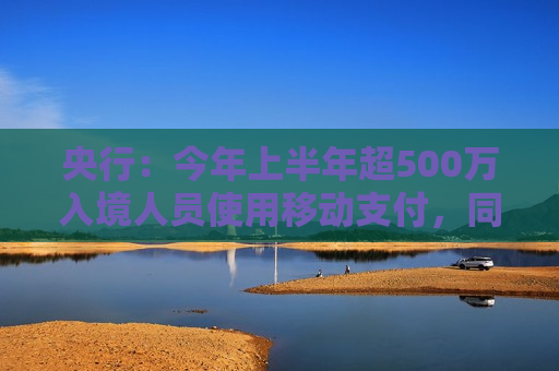 央行：今年上半年超500万入境人员使用移动支付，同比增长4倍