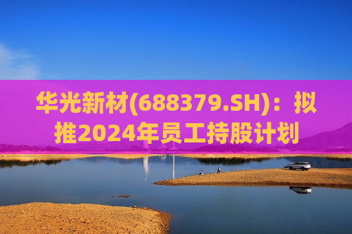 华光新材(688379.SH)：拟推2024年员工持股计划