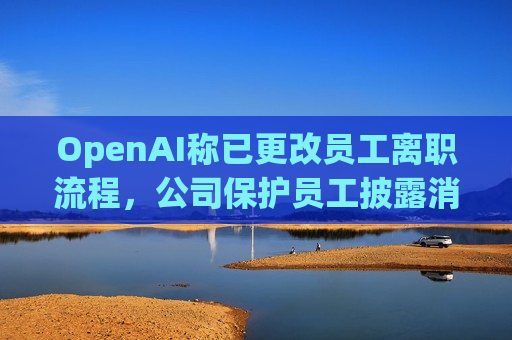 OpenAI称已更改员工离职流程，公司保护员工披露消息的权利