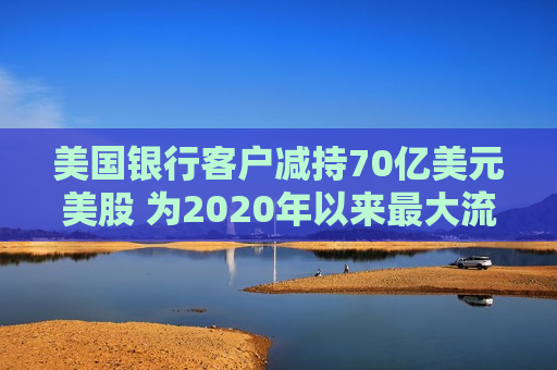 美国银行客户减持70亿美元美股 为2020年以来最大流出规模