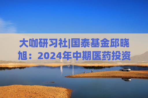 大咖研习社|国泰基金邱晓旭：2024年中期医药投资的展望  第1张