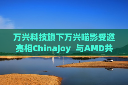 万兴科技旗下万兴喵影受邀亮相ChinaJoy  与AMD共同展望AI视频创意新未来