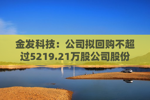 金发科技：公司拟回购不超过5219.21万股公司股份  第1张