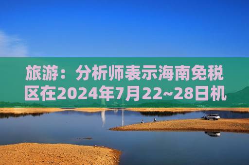 旅游：分析师表示海南免税区在2024年7月22~28日机场客流同比增长约10%