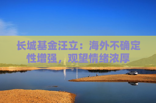 长城基金汪立：海外不确定性增强，观望情绪浓厚