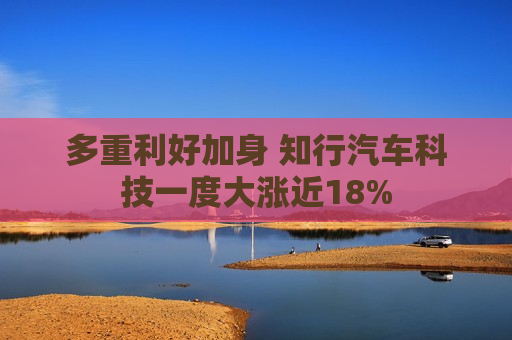 多重利好加身 知行汽车科技一度大涨近18%