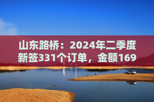 山东路桥：2024年二季度新签331个订单，金额169.28亿元  第1张