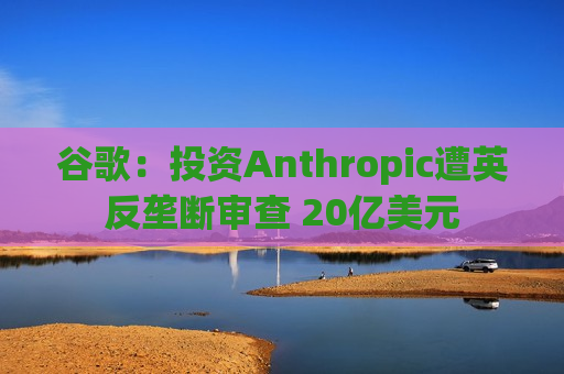 谷歌：投资Anthropic遭英反垄断审查 20亿美元  第1张