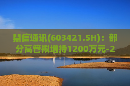 鼎信通讯(603421.SH)：部分高管拟增持1200万元-2000万元股份