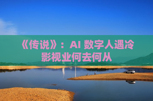 《传说》：AI 数字人遇冷 影视业何去何从