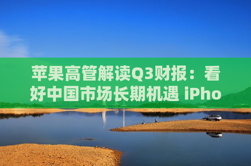 苹果高管解读Q3财报：看好中国市场长期机遇 iPhone15表现优于14