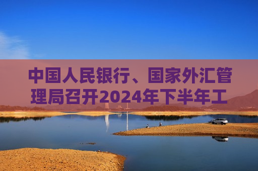 中国人民银行、国家外汇管理局召开2024年下半年工作会议 加强逆周期调节 更大力度吸引和利用外资  第1张