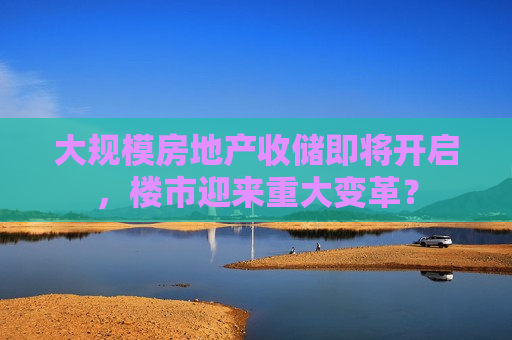 大规模房地产收储即将开启，楼市迎来重大变革？  第1张